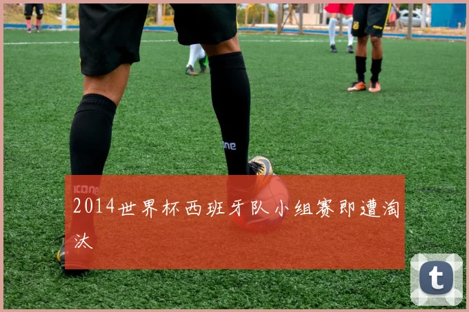 2014世界杯西班牙队小组赛即遭淘汰