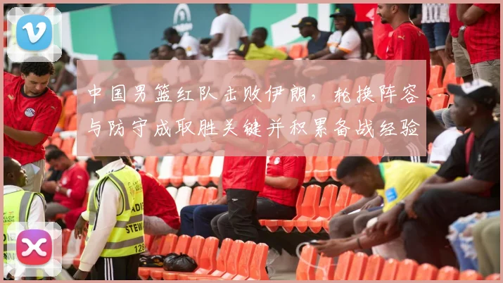 中国男篮红队击败伊朗，轮换阵容与防守成取胜关键并积累备战经验