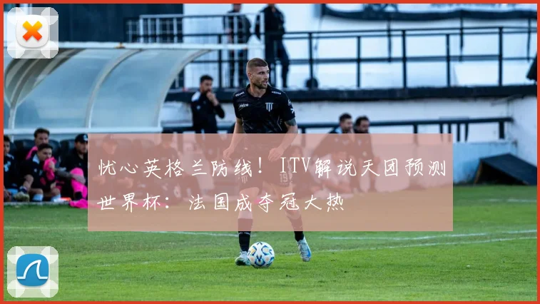 忧心英格兰防线！ITV解说天团预测世界杯：法国成夺冠大热
