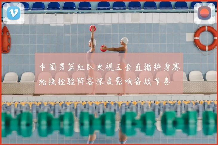 中国男篮红队央视五套直播热身赛轮换检验阵容深度影响备战节奏